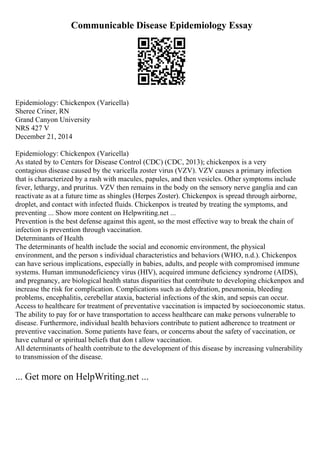 Communicable Disease Epidemiology Essay
Epidemiology: Chickenpox (Varicella)
Sheree Criner, RN
Grand Canyon University
NRS 427 V
December 21, 2014
Epidemiology: Chickenpox (Varicella)
As stated by to Centers for Disease Control (CDC) (CDC, 2013); chickenpox is a very
contagious disease caused by the varicella zoster virus (VZV). VZV causes a primary infection
that is characterized by a rash with macules, papules, and then vesicles. Other symptoms include
fever, lethargy, and pruritus. VZV then remains in the body on the sensory nerve ganglia and can
reactivate as at a future time as shingles (Herpes Zoster). Chickenpox is spread through airborne,
droplet, and contact with infected fluids. Chickenpox is treated by treating the symptoms, and
preventing ... Show more content on Helpwriting.net ...
Prevention is the best defense against this agent, so the most effective way to break the chain of
infection is prevention through vaccination.
Determinants of Health
The determinants of health include the social and economic environment, the physical
environment, and the person s individual characteristics and behaviors (WHO, n.d.). Chickenpox
can have serious implications, especially in babies, adults, and people with compromised immune
systems. Human immunodeficiency virus (HIV), acquired immune deficiency syndrome (AIDS),
and pregnancy, are biological health status disparities that contribute to developing chickenpox and
increase the risk for complication. Complications such as dehydration, pneumonia, bleeding
problems, encephalitis, cerebellar ataxia, bacterial infections of the skin, and sepsis can occur.
Access to healthcare for treatment of preventative vaccination is impacted by socioeconomic status.
The ability to pay for or have transportation to access healthcare can make persons vulnerable to
disease. Furthermore, individual health behaviors contribute to patient adherence to treatment or
preventive vaccination. Some patients have fears, or concerns about the safety of vaccination, or
have cultural or spiritual beliefs that don t allow vaccination.
All determinants of health contribute to the development of this disease by increasing vulnerability
to transmission of the disease.
... Get more on HelpWriting.net ...
 