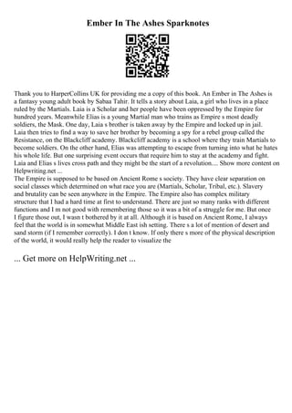 Ember In The Ashes Sparknotes
Thank you to HarperCollins UK for providing me a copy of this book. An Ember in The Ashes is
a fantasy young adult book by Sabaa Tahir. It tells a story about Laia, a girl who lives in a place
ruled by the Martials. Laia is a Scholar and her people have been oppressed by the Empire for
hundred years. Meanwhile Elias is a young Martial man who trains as Empire s most deadly
soldiers, the Mask. One day, Laia s brother is taken away by the Empire and locked up in jail.
Laia then tries to find a way to save her brother by becoming a spy for a rebel group called the
Resistance, on the Blackcliff academy. Blackcliff academy is a school where they train Martials to
become soldiers. On the other hand, Elias was attempting to escape from turning into what he hates
his whole life. But one surprising event occurs that require him to stay at the academy and fight.
Laia and Elias s lives cross path and they might be the start of a revolution.... Show more content on
Helpwriting.net ...
The Empire is supposed to be based on Ancient Rome s society. They have clear separation on
social classes which determined on what race you are (Martials, Scholar, Tribal, etc.). Slavery
and brutality can be seen anywhere in the Empire. The Empire also has complex military
structure that I had a hard time at first to understand. There are just so many ranks with different
functions and I m not good with remembering those so it was a bit of a struggle for me. But once
I figure those out, I wasn t bothered by it at all. Although it is based on Ancient Rome, I always
feel that the world is in somewhat Middle East ish setting. There s a lot of mention of desert and
sand storm (if I remember correctly). I don t know. If only there s more of the physical description
of the world, it would really help the reader to visualize the
... Get more on HelpWriting.net ...
 