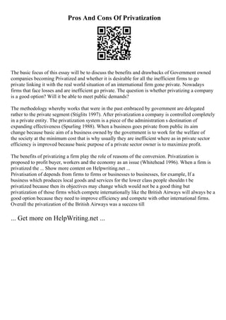 Pros And Cons Of Privatization
The basic focus of this essay will be to discuss the benefits and drawbacks of Government owned
companies becoming Privatized and whether it is desirable for all the inefficient firms to go
private linking it with the real world situation of an international firm gone private. Nowadays
firms that face losses and are inefficient go private. The question is whether privatizing a company
is a good option? Will it be able to meet public demands?
The methodology whereby works that were in the past embraced by government are delegated
rather to the private segment (Stiglits 1997). After privatization a company is controlled completely
in a private entity. The privatization system is a piece of the administration s destination of
expanding effectiveness (Spurling 1988). When a business goes private from public its aim
change because basic aim of a business owned by the government is to work for the welfare of
the society at the minimum cost that is why usually they are inefficient where as in private sector
efficiency is improved because basic purpose of a private sector owner is to maximize profit.
The benefits of privatizing a firm play the role of reasons of the conversion. Privatization is
proposed to profit buyer, workers and the economy as an issue (Whitehead 1996). When a firm is
privatized the ... Show more content on Helpwriting.net ...
Privatisation of depends from firms to firms or businesses to businesses, for example, If a
business which produces local goods and services for the lower class people shouldn t be
privatized because then its objectives may change which would not be a good thing but
privatization of those firms which compete internationally like the British Airways will always be a
good option because they need to improve efficiency and compete with other international firms.
Overall the privatization of the British Airways was a success till
... Get more on HelpWriting.net ...
 