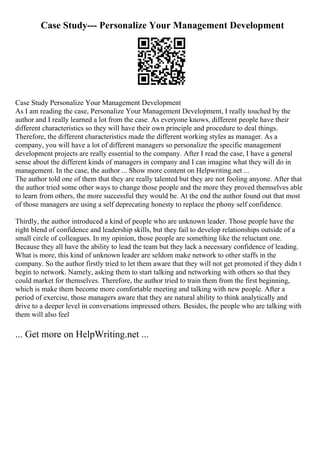 Case Study--- Personalize Your Management Development
Case Study Personalize Your Management Development
As I am reading the case, Personalize Your Management Development, I really touched by the
author and I really learned a lot from the case. As everyone knows, different people have their
different characteristics so they will have their own principle and procedure to deal things.
Therefore, the different characteristics made the different working styles as manager. As a
company, you will have a lot of different managers so personalize the specific management
development projects are really essential to the company. After I read the case, I have a general
sense about the different kinds of managers in company and I can imagine what they will do in
management. In the case, the author ... Show more content on Helpwriting.net ...
The author told one of them that they are really talented but they are not fooling anyone. After that
the author tried some other ways to change those people and the more they proved themselves able
to learn from others, the more successful they would be. At the end the author found out that most
of those managers are using a self deprecating honesty to replace the phony self confidence.
Thirdly, the author introduced a kind of people who are unknown leader. Those people have the
right blend of confidence and leadership skills, but they fail to develop relationships outside of a
small circle of colleagues. In my opinion, those people are something like the reluctant one.
Because they all have the ability to lead the team but they lack a necessary confidence of leading.
What is more, this kind of unknown leader are seldom make network to other staffs in the
company. So the author firstly tried to let them aware that they will not get promoted if they didn t
begin to network. Namely, asking them to start talking and networking with others so that they
could market for themselves. Therefore, the author tried to train them from the first beginning,
which is make them become more comfortable meeting and talking with new people. After a
period of exercise, those managers aware that they are natural ability to think analytically and
drive to a deeper level in conversations impressed others. Besides, the people who are talking with
them will also feel
... Get more on HelpWriting.net ...
 