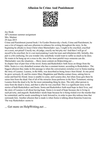 Allusion In Crime And Punishment
Joy Hook
AP Literature summer assignment
Mrs. Mattner
29 June 2015
Crime and Punishment journal book 1 In Fyodor Dostoevsky s book, Crime and Punishment, he
uses a lot of imagery and uses allusions to enhance his writing throughout the story. In the
beginning he alludes to Jesus Christ when Marmeladov says, I ought to be crucified, crucified
on a cross, not pitied! Crucify me, oh judge, crucify me but pity me! And then I will go of
myself to be crucified, for it s not merrymaking I seek but tears and tribulation (44). Initially, this
part is a bit confusing, for you wonder why somebody would want to suffer as much as he does.
He wants to be hung up on a cross to die, one of the most painful ways someone can die.
Marmeladov sees the situations ... Show more content on Helpwriting.net ...
In chapter four of part four of the novel, Sonia and Raskolnikov both focus on things from the
bible. Sonia is a very disturbed woman who has a constant tremor, according to Raskolnikov. The
biggest allusion they make in this passage is when the conversation switches over to Sonia reading
the story of Lazarus. Lazarus, in the bible, was described as being Jesus s best friend. At one point
he grew seriously ill, and his sisters Mary Magdalene and Martha contact Jesus, asking him to
come and heal his friend. Jesus is unable to come, and Lazarus dies, but when Jesus gets there he
raises him from the dead. Out of all of the miracles Jesus performs in the New Testament, raising
Lazarus from the dead is by far the most outstanding thing he does. The only other person to
raise from the dead is Jesus, and that is after he was crucified. This is a significant story in the
stories of both Raskolnikov and Sonia. Sonia and Raskolnikov both need hope in their lives, and
the story of Lazarus is all about having hope. Sonia is in need of hope because she is living in
such poverty, and anguish. Raskolnikov needs hope because he is being trialed over the murder that
he committed, and he needs something to look forward to, in order to pass this tedious time that
surrounds him. Another allusion that is made is when Sonia is talking about Katerina Ivanovna.
The way Raskolnikov seems to
... Get more on HelpWriting.net ...
 