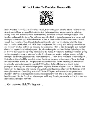 Write A Letter To President Hooverville
Dear: President Hoover; As a concerned citizen, I am writing this letter to inform you that we as,
Americans hold you accountable for the terrible living conditions we are currently enduring.
During these hard economic times there are many Americans who can no longer support their
families and provide for them. We no longer can afford to live in our homes and apartments and
throughout the nation you will find many of us live in communities filled with tin shacks which
we call Hooverville s. This all started only eight months into your presidency when the stock
market crashed on October 24th 1929. From this point on the country was no longer the same as
our economy crashed and you sat back and put in minimal effort to help the people. You publicly
claimed to support local aid to jumpstart the job market again, but have limited federal spending
so it never truly does end up being beneficial to the public. You believe that the government giving
welfare to people money in a time of need will only make us weaker, and you want us to fight
through a deteriorating economy and rise when there is... Show more content on Helpwriting.net ...
Federal spending should be aimed at getting families with young children out of these tin shack
and back into real homes. In 1931 president Hoover increased federal spending on public work,
in action he lessens the unemployment to $700 million dollars. Hoover was hostile to the
passage of believing that work relief programs might be demoralizing as a dole. In 1933 the RFC
loans were the beginning of a banking crisis, starting the beginning of poverty for families. With
unemployment rates flourishing between 25% and 35% your philosophy that the government
shouldn t intervene in the economy is only making matter worst. This is by far one of the most
horrible eras to live in. People are discouraged and losing faith in you rapidly, and believe that you
are basically letting us starve to
... Get more on HelpWriting.net ...
 