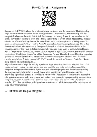 Rrw02 Week 1 Assignment
During my INRW 0302 class, the professor helped me to get into the internship. That internship
helps me learn about our career before taking the class. Unfortunately, the internship was not
completed is because I was too late to tell the employer about my driver license number. As the
result, they did not call me to work and I really feel nothing to worry about; because they can just
contact me after the holiday. If they did not call me; there is nothing for me to worry about. To
learn about my career better, I went to AsimAli channel and search computerscience. The video
showed as Lecture 0 Introduction to Computer ScienceI, it talks the computer science is fast
growing a career. The video tells that the computer scientist must learn to know what is Binary,
ASCII. Algorithms, Pseudocode, Source code, Compiler, Object code, Scratch, Statements, Boolean
expressions, Conditions, Loops, Variables, Functions, Arrays, Threads, Events. The binary number
system is a central role that how information is stored on computers. It made up of electronic
circuits, which have 2 states: on and off. ASCII stands for American Standard Code for... Show
more content on Helpwriting.net ...
Algorithms are set of steps for solving a problem; algorithms also make the program faster. For
example, when you are checkers games and you want the user to be able to play against the
computer. Computer scientist must figure how to a checkers program that never loses by using
the minimax search algorithm to search through the huge tree of possible moves. Another
interesting topic that I learned in the video is object code. Object code is the output of a compiler
after processes source code; source code was written by a human in a programming language for a
computer program. A compiler is a conversion of source code into object code. Object code is
usually a CPU, but sometimes it designed to convert source code into an assembly language or into
some other programming
... Get more on HelpWriting.net ...
 