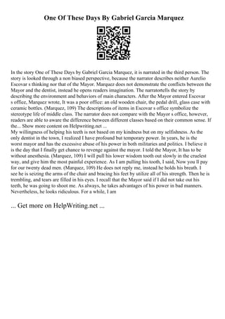 One Of These Days By Gabriel Garcia Marquez
In the story One of These Days by Gabriel Garcia Marquez, it is narrated in the third person. The
story is looked through a non biased perspective, because the narrator describes neither Aurelio
Escovar s thinking nor that of the Mayor. Marquez does not demonstrate the conflicts between the
Mayor and the dentist, instead he opens readers imagination. The narratortells the story by
describing the environment and behaviors of main characters. After the Mayor entered Escovar
s office, Marquez wrote, It was a poor office: an old wooden chair, the pedal drill, glass case with
ceramic bottles. (Marquez, 109) The descriptions of items in Escovar s office symbolize the
stereotype life of middle class. The narrator does not compare with the Mayor s office, however,
readers are able to aware the difference between different classes based on their common sense. If
the... Show more content on Helpwriting.net ...
My willingness of helping his teeth is not based on my kindness but on my selfishness. As the
only dentist in the town, I realized I have profound but temporary power. In years, he is the
worst mayor and has the excessive abuse of his power in both militaries and politics. I believe it
is the day that I finally get chance to revenge against the mayor. I told the Mayor, It has to be
without anesthesia. (Marquez, 109) I will pull his lower wisdom tooth out slowly in the cruelest
way, and give him the most painful experience. As I am pulling his tooth, I said, Now you ll pay
for our twenty dead men. (Marquez, 109) He does not reply me, instead he holds his breath. I
see he is seizing the arms of the chair and bracing his feet by utilize all of his strength. Then he is
trembling, and tears are filled in his eyes. I recall that the Mayor said if I did not take out his
teeth, he was going to shoot me. As always, he takes advantages of his power in bad manners.
Nevertheless, he looks ridiculous. For a while, I am
... Get more on HelpWriting.net ...
 