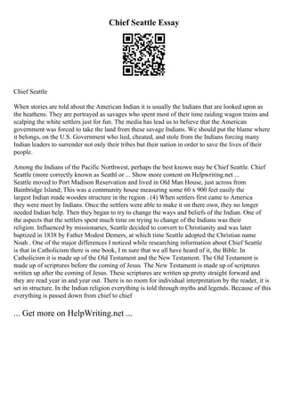 Chief Seattle Essay
Chief Seattle
When stories are told about the American Indian it is usually the Indians that are looked upon as
the heathens. They are portrayed as savages who spent most of their time raiding wagon trains and
scalping the white settlers just for fun. The media has lead us to believe that the American
government was forced to take the land from these savage Indians. We should put the blame where
it belongs, on the U.S. Government who lied, cheated, and stole from the Indians forcing many
Indian leaders to surrender not only their tribes but their nation in order to save the lives of their
people.
Among the Indians of the Pacific Northwest, perhaps the best known may be Chief Seattle. Chief
Seattle (more correctly known as Seathl or ... Show more content on Helpwriting.net ...
Seattle moved to Port Madison Reservation and lived in Old Man House, just across from
Bainbridge Island; This was a community house measuring some 60 x 900 feet easily the
largest Indian made wooden structure in the region . (4) When settlers first came to America
they were meet by Indians. Once the settlers were able to make it on there own, they no longer
needed Indian help. Then they began to try to change the ways and beliefs of the Indian. One of
the aspects that the settlers spent much time on trying to change of the Indians was their
religion. Influenced by missionaries, Seattle decided to convert to Christianity and was later
baptized in 1838 by Father Modest Demers, at which time Seattle adopted the Christian name
Noah . One of the major differences I noticed while researching information about Chief Seattle
is that in Catholicism there is one book, I m sure that we all have heard of it, the Bible. In
Catholicism it is made up of the Old Testament and the New Testament. The Old Testament is
made up of scriptures before the coming of Jesus. The New Testament is made up of scriptures
written up after the coming of Jesus. These scriptures are written up pretty straight forward and
they are read year in and year out. There is no room for individual interpretation by the reader, it is
set in structure. In the Indian religion everything is told through myths and legends. Because of this
everything is passed down from chief to chief
... Get more on HelpWriting.net ...
 