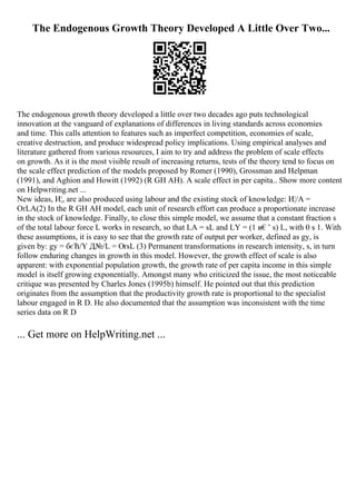 The Endogenous Growth Theory Developed A Little Over Two...
The endogenous growth theory developed a little over two decades ago puts technological
innovation at the vanguard of explanations of differences in living standards across economies
and time. This calls attention to features such as imperfect competition, economies of scale,
creative destruction, and produce widespread policy implications. Using empirical analyses and
literature gathered from various resources, I aim to try and address the problem of scale effects
on growth. As it is the most visible result of increasing returns, tests of the theory tend to focus on
the scale effect prediction of the models proposed by Romer (1990), Grossman and Helpman
(1991), and Aghion and Howitt (1992) (R GH AH). A scale effect in per capita
... Show more content
on Helpwriting.net ...
New ideas, И¦, are also produced using labour and the existing stock of knowledge: И¦/A =
ОґLA(2) In the R GH AH model, each unit of research effort can produce a proportionate increase
in the stock of knowledge. Finally, to close this simple model, we assume that a constant fraction s
of the total labour force L works in research, so that LA = sL and LY = (1 в€’ s) L, with 0 s 1. With
these assumptions, it is easy to see that the growth rate of output per worker, defined as gy, is
given by: gy = бєЋ/Y Д№/L = ОґsL (3) Permanent transformations in research intensity, s, in turn
follow enduring changes in growth in this model. However, the growth effect of scale is also
apparent: with exponential population growth, the growth rate of per capita income in this simple
model is itself growing exponentially. Amongst many who criticized the issue, the most noticeable
critique was presented by Charles Jones (1995b) himself. He pointed out that this prediction
originates from the assumption that the productivity growth rate is proportional to the specialist
labour engaged in R D. He also documented that the assumption was inconsistent with the time
series data on R D
... Get more on HelpWriting.net ...
 