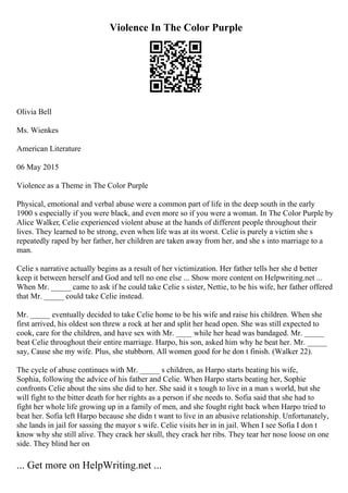 Violence In The Color Purple
Olivia Bell
Ms. Wienkes
American Literature
06 May 2015
Violence as a Theme in The Color Purple
Physical, emotional and verbal abuse were a common part of life in the deep south in the early
1900 s especially if you were black, and even more so if you were a woman. In The Color Purple by
Alice Walker, Celie experienced violent abuse at the hands of different people throughout their
lives. They learned to be strong, even when life was at its worst. Celie is purely a victim she s
repeatedly raped by her father, her children are taken away from her, and she s into marriage to a
man.
Celie s narrative actually begins as a result of her victimization. Her father tells her she d better
keep it between herself and God and tell no one else ... Show more content on Helpwriting.net ...
When Mr. _____ came to ask if he could take Celie s sister, Nettie, to be his wife, her father offered
that Mr. _____ could take Celie instead.
Mr. _____ eventually decided to take Celie home to be his wife and raise his children. When she
first arrived, his oldest son threw a rock at her and split her head open. She was still expected to
cook, care for the children, and have sex with Mr. ____ while her head was bandaged. Mr. _____
beat Celie throughout their entire marriage. Harpo, his son, asked him why he beat her. Mr. _____
say, Cause she my wife. Plus, she stubborn. All women good for he don t finish. (Walker 22).
The cycle of abuse continues with Mr. _____ s children, as Harpo starts beating his wife,
Sophia, following the advice of his father and Celie. When Harpo starts beating her, Sophie
confronts Celie about the sins she did to her. She said it s tough to live in a man s world, but she
will fight to the bitter death for her rights as a person if she needs to. Sofia said that she had to
fight her whole life growing up in a family of men, and she fought right back when Harpo tried to
beat her. Sofia left Harpo because she didn t want to live in an abusive relationship. Unfortunately,
she lands in jail for sassing the mayor s wife. Celie visits her in in jail. When I see Sofia I don t
know why she still alive. They crack her skull, they crack her ribs. They tear her nose loose on one
side. They blind her on
... Get more on HelpWriting.net ...
 