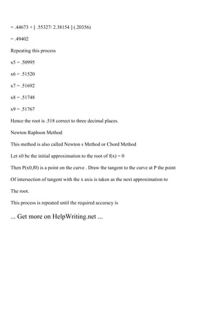 = .44673 + [ .55327/ 2.38154 ] (.20356)
= .49402
Repeating this process
x5 = .50995
x6 = .51520
x7 = .51692
x8 = .51748
x9 = .51767
Hence the root is .518 correct to three decimal places.
Newton Raphson Method
This method is also called Newton s Method or Chord Method
Let x0 be the initial approximation to the root of f(x) = 0
Then P(x0,f0) is a point on the curve . Draw the tangent to the curve at P the point
Of intersection of tangent with the x axis is taken as the next approximation to
The root.
This process is repeated until the required accuracy is
... Get more on HelpWriting.net ...
 