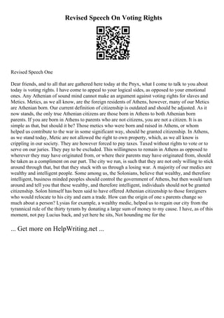 Revised Speech On Voting Rights
Revised Speech One
Dear friends, and to all that are gathered here today at the Pnyx, what I come to talk to you about
today is voting rights. I have come to appeal to your logical sides, as opposed to your emotional
ones. Any Athenian of sound mind cannot make an argument against voting rights for slaves and
Metics. Metics, as we all know, are the foreign residents of Athens, however, many of our Metics
are Athenian born. Our current definition of citizenship is outdated and should be adjusted. As it
now stands, the only true Athenian citizens are those born in Athens to both Athenian born
parents. If you are born in Athens to parents who are not citizens, you are not a citizen. It is as
simple as that, but should it be? Those metics who were born and raised in Athens, or whom
helped us contribute to the war in some significant way, should be granted citizenship. In Athens,
as we stand today, Metic are not allowed the right to own property, which, as we all know is
crippling in our society. They are however forced to pay taxes. Taxed without rights to vote or to
serve on our juries. They pay to be excluded. This willingness to remain in Athens as opposed to
wherever they may have originated from, or where their parents may have originated from, should
be taken as a compliment on our part. The city we run, is such that they are not only willing to stick
around through that, but that they stuck with us through a losing war. A majority of our medics are
wealthy and intelligent people. Some among us, the Solonians, believe that wealthy, and therefore
intelligent, business minded peoples should control the government of Athens, but then would turn
around and tell you that these wealthy, and therefore intelligent, individuals should not be granted
citizenship. Solon himself has been said to have offered Athenian citizenship to those foreigners
who would relocate to his city and earn a trade. How can the origin of one s parents change so
much about a person? Lysias for example, a wealthy medic, helped us to regain our city from the
tyrannical rule of the thirty tyrants by donating a large sum of money to my cause. I have, as of this
moment, not pay Lucius back, and yet here he sits, Not hounding me for the
... Get more on HelpWriting.net ...
 
