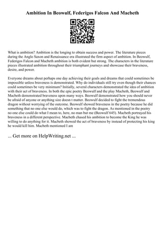 Ambition In Beowulf, Federigos Falcon And Macbeth
What is ambition? Ambition is the longing to obtain success and power. The literature pieces
during the Anglo Saxon and Renaissance era illustrated the firm aspect of ambition. In Beowulf,
Federigos Falcon and Macbeth ambition is both evident but strong. The characters in the literature
pieces illustrated ambition throughout their triumphant journeys and showcase their braveness,
desire, and power.
Everyone dreams about perhaps one day achieving their goals and dreams that could sometimes be
impossible unless braveness is demonstrated. Why do individuals still try even though their chances
could sometimes be very minimum? Initially, several characters demonstrated the idea of ambition
with their act of braveness. In both the epic poetry Beowulf and the play Macbeth, Beowulf and
Macbeth demonstrated braveness upon many ways. Beowulf demonstrated how you should never
be afraid of anyone or anything size doesn t matter. Beowulf decided to fight the tremendous
dragon without worrying of the outcome. Beowulf showed braveness in the poetry because he did
something that no one else would do, which was to fight the dragon. As mentioned in the poetry
no one else could do what I mean to, here, no man but me (Beowulf 645). Macbeth portrayed his
braveness in a different perspective. Macbeth chased his ambition to become the King he was
willing to do anything for it. Macbeth showed the act of braveness by instead of protecting his king
he would kill him. Macbeth mentioned I am
... Get more on HelpWriting.net ...
 