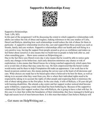 Supportive Relationships Essay
Supportive Relationships
Task 1 (P6, M3)
In this part of the assignment I will be discussing the extent to which supportive relationships with
adults can reduce the risk of abuse and neglect, making references to the case studies of Carla,
Denzil and Rafeyia, detailing how such relationships would reduce the risk of abuse for them in
particular. A supportive relationship involves the, care and supportfrom those around you such as
friends, family and care workers. Supportive relationships affect our health and well being in a
very positive way, having the support from people around us gives us confidence and makes us
feel better about ourselves.it also means that we build trust in people to help look after us, and
when something goes ... Show more content on Helpwriting.net ...
Due to the fact Dave sees Denzil every day it also means that he would be able to notice quite
easily any changes in his behaviour, such early detection minimises any chance or risk of
exploitation; it also means that Denzil knows he is being watched supportively which spurs him
on to avoid risks of abuse that may come his way. He feels empowered that the hostel worker
would notice and be there to help if temptation did make an appearance. Care work has to be
based on person centred care, this means putting the service user at the heart of all decisions and
care. What choices are made has to be based upon what is believed to be best for them, as well as
taking in to account what they want from you, this is where their individual rights need to be
respected.by taking in to account the rights of other people and respecting them it minimises the
risk of abuse taking place in the first place. In the case study, it tells of Rafeyia, a 30 year old girl
with learning disabilities. She attends a day centre and her support worker noticed shed become
quite withdrawn, suspecting a male individual has been bothering he. Because of the supportive
relationship Clare (her support worker,) has with Rafeyia, she is going to have a chat with her. In
this case it is clear that within the boundaries of their relationship, they have managed to build up a
high and secure level of trust between them. It is this trust that makes Clare believe Rafeyia will
... Get more on HelpWriting.net ...
 