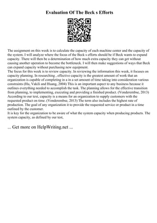 Evaluation Of The Beck s Efforts
The assignment on this week is to calculate the capacity of each machine center and the capacity of
the system. I will analyze where the focus of the Beck s efforts should be if Beck wants to expand
capacity. There will then be a determination of how much extra capacity they can get without
causing another operation to become the bottleneck. I will then make suggestions of ways that Beck
can expand capacity without purchasing new equipment.
The focus for this week is to review capacity. In reviewing the information this week, it focuses on
capacity planning. In researching , effective capacity is the greatest amount of work that an
organization is capable of completing in a in a set amount of time taking into consideration various
constraints (Hu, Vakili and Huang, 2004) This is an important aspect to any business because it
outlines everything needed to accomplish the task. The planning allows for the effective transition
from planning, to implementing, executing and providing a finished product. (Vonderembse, 2013)
According to our text, capacity is a means for an organization to supply customers with the
requested product on time. (Vonderembse, 2013) The term also includes the highest rate of
production. The goal of any organization it to provide the requested service or product in a time
outlined by the customer.
It is key for the organization to be aware of what the system capacity when producing products. The
system capacity, as defined by our test,
... Get more on HelpWriting.net ...
 
