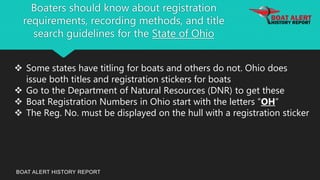 Boaters should know about registration
requirements, recording methods, and title
search guidelines for the State of Ohio
BOAT ALERT HISTORY REPORT
 Some states have titling for boats and others do not. Ohio does
issue both titles and registration stickers for boats
 Go to the Department of Natural Resources (DNR) to get these
 Boat Registration Numbers in Ohio start with the letters “OH”
 The Reg. No. must be displayed on the hull with a registration sticker
 
