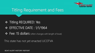 Titling Requirement and Fees
BOAT ALERT HISTORY REPORT
 Titling REQUIRED: Yes
 EFFECTIVE DATE : 1/1/1964
 Fee: 15 dollars (often changes with length of boat)
This state has not yet enacted UCOTVA
 