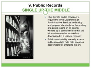 9. Public Records
SINGLE UP THE MIDDLE
 Ohio Senate added provision to
require the Ohio Department of
Administrative Services to develop
and propose standards for the posting
of a public record on an agency
website by a public office so that the
information may be secured and
downloaded in a uniform manner
 Public needs ability to easily access
public records to help hold agencies
accountable for enforcing the law
 