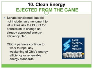 10. Clean Energy
EJECTED FROM THE GAME
 Senate considered, but did
not include, an amendment to
let utilities ask the PUCO for
permission to change an
already approved energy-
efficiency plan
OEC + partners continue to
work to repel any
weakening of Ohio‘s energy
efficiency or renewable
energy standards
 