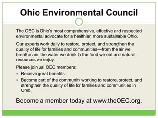 Ohio Environmental Council
The OEC is Ohio‘s most comprehensive, effective and respected
environmental advocate for a healthier, more sustainable Ohio.
Our experts work daily to restore, protect, and strengthen the
quality of life for families and communities—from the air we
breathe and the water we drink to the food we eat and natural
resources we enjoy.
Please join us! OEC members:
 Receive great benefits
 Become part of the community working to restore, protect, and
strengthen the quality of life for families and communities in
Ohio.
Become a member today at www.theOEC.org.
 
