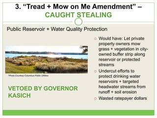 3. “Tread + Mow on Me Amendment” –
CAUGHT STEALING
 Would have: Let private
property owners mow
grass + vegetation in city-
owned buffer strip along
reservoir or protected
streams
 Undercut efforts to
protect drinking water
reservoirs + targeted
headwater streams from
runoff + soil erosion
 Wasted ratepayer dollars
Public Reservoir + Water Quality Protection
VETOED BY GOVERNOR
KASICH
*Photo Courtesy Columbus Public Utilities
 