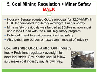 5. Coal Mining Regulation + Miner Safety
BALK
 House + Senate adopted Gov.‘s proposal for $2.5MM/FY in
GRF for combined regulatory oversight + miner safety
 Mine safety previously was funded at $3M/year; now must
share less funds with the Coal Regulatory program
 Potential threat to environment + miner safety
 Also puts more burden on taxpayers, instead of industry
Gov. Taft shifted Ohio EPA off of GRF. Industry
fees + Feds fund regulatory oversight for
most industries. Gov. Kasich should follow
suit, make coal industry pay its own way.
 