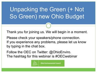 Unpacking the Green (+ Not
So Green) new Ohio Budget
Thank you for joining us. We will begin in a moment.
Please check your speakers/phone connection.
If you experience any problems, please let us know
by typing in the chat box.
Follow the OEC on Twitter: @OhioEnviro.
The hashtag for this webinar is #OECwebinar
 