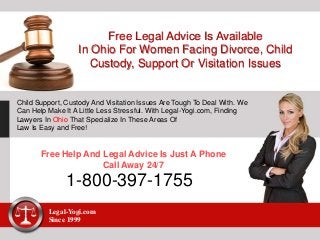 Free Legal Advice Is Available
In Ohio For Women Facing Divorce, Child
Custody, Support Or Visitation Issues
Child Support, Custody And Visitation Issues Are Tough To Deal With. We
Can Help Make It A Little Less Stressful. With Legal-Yogi.com, Finding
Lawyers In Ohio That Specialize In These Areas Of
Law Is Easy and Free!
Free Help And Legal Advice Is Just A Phone
Call Away 24/7
1-800-397-1755
Legal-Yogi.com
Since 1999
 