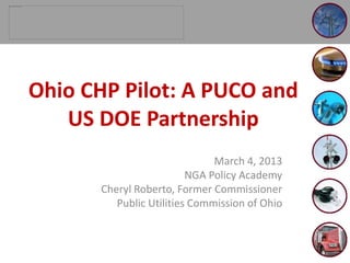 March 4, 2013
NGA Policy Academy
Cheryl Roberto, Former Commissioner
Public Utilities Commission of Ohio
Ohio CHP Pilot: A PUCO and
US DOE Partnership
 