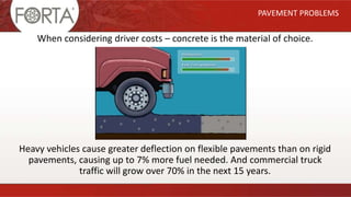 When considering driver costs – concrete is the material of choice.
Heavy vehicles cause greater deflection on flexible pavements than on rigid
pavements, causing up to 7% more fuel needed. And commercial truck
traffic will grow over 70% in the next 15 years.
PAVEMENT PROBLEMS
 