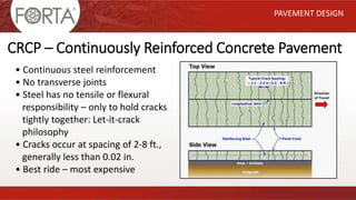 PAVEMENT DESIGN
• Continuous steel reinforcement
• No transverse joints
• Steel has no tensile or flexural
responsibility – only to hold cracks
tightly together: Let-it-crack
philosophy
• Cracks occur at spacing of 2-8 ft.,
generally less than 0.02 in.
• Best ride – most expensive
CRCP – Continuously Reinforced Concrete Pavement
 