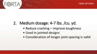 FIBER OPTIONS
2. Medium dosage: 4-7 lbs. /cu. yd.
• Reduce cracking – improve toughness
• Used in jointed designs
• Consideration of longer joint spacing is valid
 