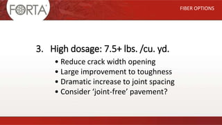 FIBER OPTIONS
3. High dosage: 7.5+ lbs. /cu. yd.
• Reduce crack width opening
• Large improvement to toughness
• Dramatic increase to joint spacing
• Consider ‘joint-free’ pavement?
 