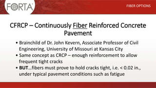 CFRCP – Continuously Fiber Reinforced Concrete
Pavement
FIBER OPTIONS
• Brainchild of Dr. John Kevern, Associate Professor of Civil
Engineering, University of Missouri at Kansas City
• Same concept as CRCP – enough reinforcement to allow
frequent tight cracks
• BUT…fibers must prove to hold cracks tight, i.e. < 0.02 in.,
under typical pavement conditions such as fatigue
 