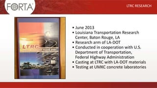 • June 2013
• Louisiana Transportation Research
Center, Baton Rouge, LA
• Research arm of LA-DOT
• Conducted in cooperation with U.S.
Department of Transportation,
Federal Highway Administration
• Casting at LTRC with LA-DOT materials
• Testing at UMKC concrete laboratories
LTRC RESEARCH
 
