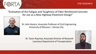 “Evaluation of the Fatigue and Toughness of Fiber Reinforced Concrete
for use as a New Highway Pavement Design”
LTRC RESEARCH
Dr. John Kevern, Associate Professor of Civil Engineering
University of Missouri – Kansas City
Dr. Tyson Rupnow, Associate Director of Research
Louisiana Department of Transportation
 