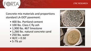 • 400 lbs. Portland cement
• 100 lbs. Class C fly ash
• 1,900 lbs. #67 limestone
• 1,266 lbs. natural concrete sand
• 250 lbs. water
• W/C = 0.50
• 5-7% air
LTRC RESEARCH
Concrete mix materials and proportions
standard LA-DOT pavement:
 