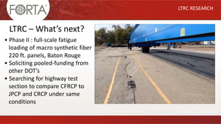 LTRC RESEARCH
LTRC – What’s next?
• Phase II : full-scale fatigue
loading of macro synthetic fiber
220 ft. panels, Baton Rouge
• Soliciting pooled-funding from
other DOT’s
• Searching for highway test
section to compare CFRCP to
JPCP and CRCP under same
conditions
 