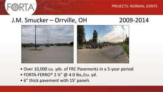 PROJECTS: NORMAL JOINTS
J.M. Smucker – Orrville, OH 2009-2014
• Over 10,000 cu. yds. of FRC Pavements in a 5-year period
• FORTA-FERRO® 2 ¼” @ 4.0 lbs./cu. yd.
• 6” thick pavement with 15’ panels
 