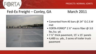 PROJECTS: NORMAL JOINTS
Fed-Ex Freight – Conley, GA March 2011
• Converted from #3 bars @ 24” O.C.E.W
mat
• FORTA-FERRO® 2 ¼” macro fiber @ 3.0
lbs./cu. yd.
• 7 ½” thick pavement, 15’ x 15’ panels
• 4,400 cu. yds., 5 acres of trailer truck
pavement
 