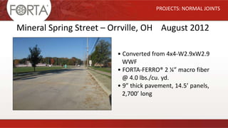 PROJECTS: NORMAL JOINTS
Mineral Spring Street – Orrville, OH August 2012
• Converted from 4x4-W2.9xW2.9
WWF
• FORTA-FERRO® 2 ¼” macro fiber
@ 4.0 lbs./cu. yd.
• 9” thick pavement, 14.5’ panels,
2,700’ long
 