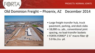 PROJECTS: NORMAL JOINTS
Old Dominion Freight – Phoenix, AZ December 2014
• Large freight-transfer hub, truck
pavement, parking, and dock slabs
• 18,000 cu. yds., conventional joint
spacing, no load-transfer baskets
• FORTA-FERRO® 2 ¼” macro fiber @
5.0 lbs./cu. yd.
 