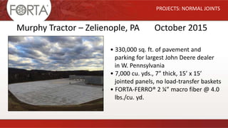 PROJECTS: NORMAL JOINTS
Murphy Tractor – Zelienople, PA October 2015
• 330,000 sq. ft. of pavement and
parking for largest John Deere dealer
in W. Pennsylvania
• 7,000 cu. yds., 7” thick, 15’ x 15’
jointed panels, no load-transfer baskets
• FORTA-FERRO® 2 ¼” macro fiber @ 4.0
lbs./cu. yd.
 
