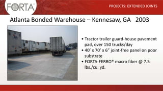 PROJECTS: EXTENDED JOINTS
Atlanta Bonded Warehouse – Kennesaw, GA 2003
• Tractor trailer guard-house pavement
pad, over 150 trucks/day
• 40’ x 70’ x 6” joint-free panel on poor
substrate
• FORTA-FERRO® macro fiber @ 7.5
lbs./cu. yd.
 