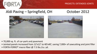 PROJECTS: EXTENDED JOINTS
Aldi Paving – Springfield, OH October 2012
• 70,000 sq. ft. of car-park and pavement
• Jointed panels increased from 12’x12’ to 40’x40’, saving 7,000+ of sawcutting and joint filler
• FORTA-FERRO® macro fiber @ 7.5 lbs./cu. yd.
 