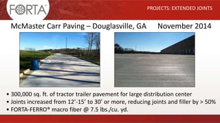PROJECTS: EXTENDED JOINTS
McMaster Carr Paving – Douglasville, GA November 2014
• 300,000 sq. ft. of tractor trailer pavement for large distribution center
• Joints increased from 12’-15’ to 30’ or more, reducing joints and filler by > 50%
• FORTA-FERRO® macro fiber @ 7.5 lbs./cu. yd.
 