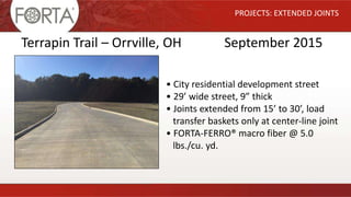 PROJECTS: EXTENDED JOINTS
Terrapin Trail – Orrville, OH September 2015
• City residential development street
• 29’ wide street, 9” thick
• Joints extended from 15’ to 30’, load
transfer baskets only at center-line joint
• FORTA-FERRO® macro fiber @ 5.0
lbs./cu. yd.
 