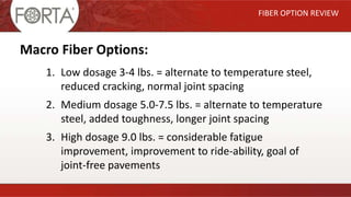 FIBER OPTION REVIEW
Macro Fiber Options:
1. Low dosage 3-4 lbs. = alternate to temperature steel,
reduced cracking, normal joint spacing
2. Medium dosage 5.0-7.5 lbs. = alternate to temperature
steel, added toughness, longer joint spacing
3. High dosage 9.0 lbs. = considerable fatigue
improvement, improvement to ride-ability, goal of
joint-free pavements
 