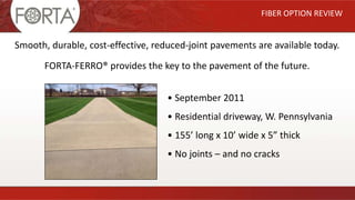 FIBER OPTION REVIEW
Smooth, durable, cost-effective, reduced-joint pavements are available today.
FORTA-FERRO® provides the key to the pavement of the future.
• September 2011
• Residential driveway, W. Pennsylvania
• 155’ long x 10’ wide x 5” thick
• No joints – and no cracks
 