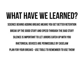 what have we learned?
Science behind adding breaks means you get better retention
break up the good stuff and speed through the bad stuff
Silence is important to let jurors catch up with you
Rhetorical Devices are permissible by caselaw
plan for your breaks - use tools to remember to use them!

 