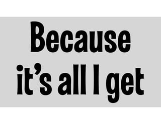 Because
it’s all I get

 