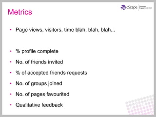 Metrics

• Page views, visitors, time blah, blah, blah...



• % profile complete

• No. of friends invited

• % of accepted friends requests

• No. of groups joined

• No. of pages favourited

• Qualitative feedback
 