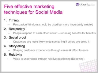 Five effective marketing
techniques for Social Media
1. Timing
   –   Persuasion Windows should be used but more importantly created
2. Reciprocity
   –   People respond to each other in kind – returning benefits for benefits
3. Social proof
   –   Customers are more likely to do something if others are doing it
4. Storytelling
   –   Shaping customer experiences through cause & effect lessons
5. Relativity
   –   Value is understood through relative positioning (Decoying)
 